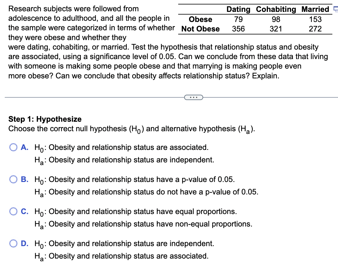 Research subjects were followed from adolescence to adulthood, and all the people in the sample were categorized in terms of whether

    Dating     Cohabiting     Married 

Obese     79     98     153 

Not Obese     356     321     272 


they were obese and whether they were dating, cohabiting, or married. Test the hypothesis that relationship status and obesity are associated, using a significance level of 0.05 . Can we conclude from these data that living with someone is making some people obese and that marrying is making people even more obese? Can we conclude that obesity affects relationship status? Explain.

Step 1: Hypothesize
Choose the correct null hypothesis (H0) and alternative hypothesis (Ha).
A. H0 : Obesity and relationship status are associated.
Ha : Obesity and relationship status are independent.
B. H0 : Obesity and relationship status have a p-value of 0.05 .
Ha : Obesity and relationship status do not have a p-value of 0.05 .
C. H0 : Obesity and relationship status have equal proportions.
Ha : Obesity and relationship status have non-equal proportions.
D. H0 : Obesity and relationship status are independent.
Ha : Obesity and relationship status are associated.