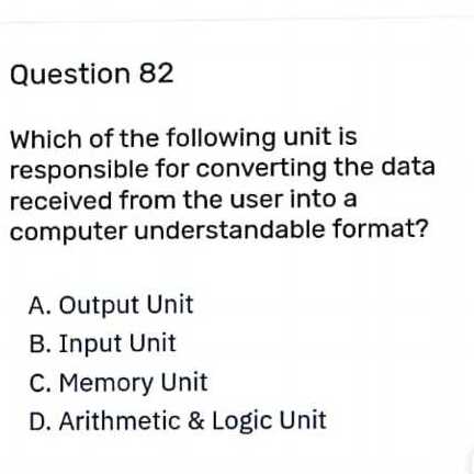 Question 82
Which of the following unit is responsible for converting the data received from the user into a computer understandable format?
A. Output Unit
B. Input Unit
C. Memory Unit
D. Arithmetic & Logic Unit
