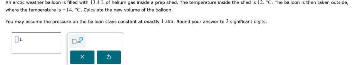 An arctic weather balloon is filled with 13.4 L of helium gas inside a prep shed. The temperature inside the shed is 12 .^∘C. The balloon is then taken outside, where the temperature is -14 .^∘C. Calculate the new volume of the balloon.

You may assume the pressure on the balloon stays constant at exactly 1 atm . Round your answer to 3 significant digits.
□ L □ 10
