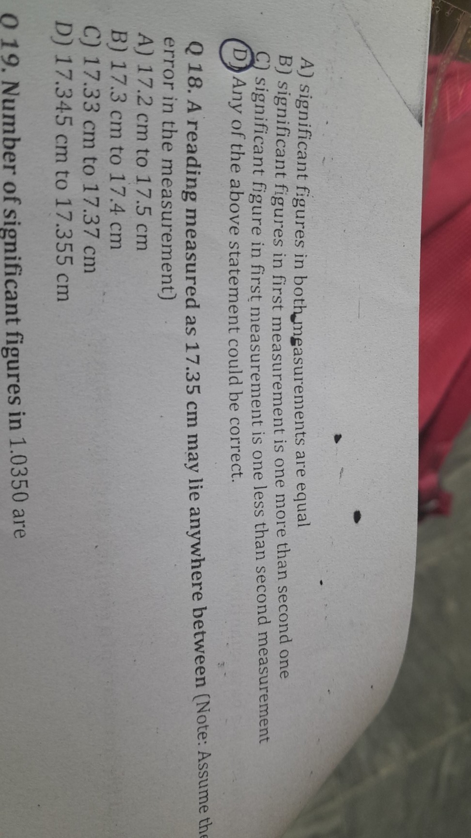A) significant figures in bothmeasurements are equal
B) significant figures in first measurement is one more than second one
C) significant figure in first measurement is one less than second measurement
D) Any of the above statement could be correct.

Q 18. A reading measured as 17.35 cm may lie anywhere between (Note: Assume the error in the measurement)
A) 17.2 cm to 17.5 cm
B) 17.3 cm to 17.4 cm
C) 17.33 cm to 17.37 cm
D) 17.345 cm to 17.355 cm

019 . Number of significant figures in 1.0350 are