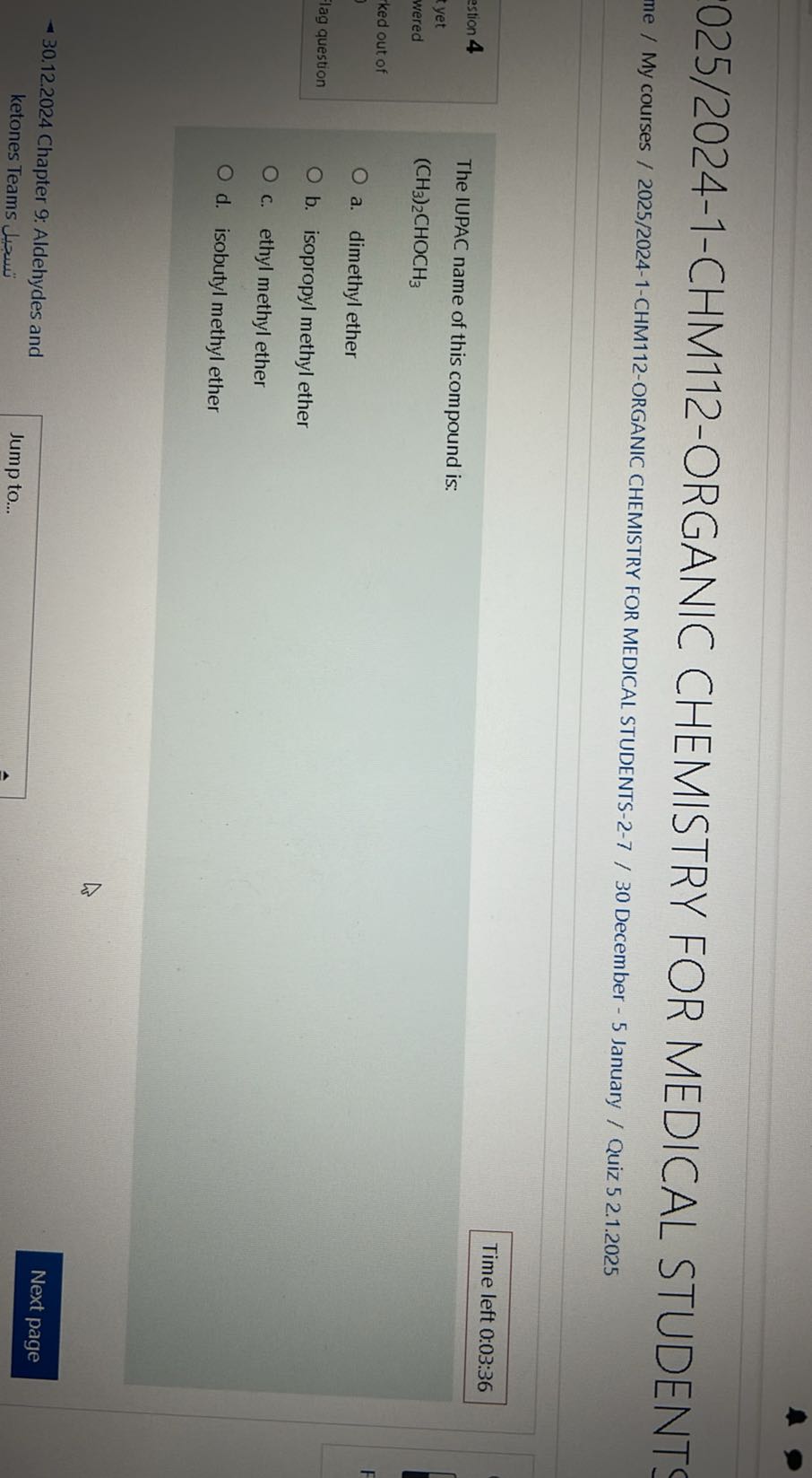 025/2024-1-CHM112-ORGANIC CHEMISTRY FOR MEDICAL STUDENT!
me / My courses / 2025/2024-1-CHM112-ORGANIC CHEMISTRY FOR MEDICAL STUDENTS-2-7 / 30 December - 5 January / Quiz 5 2.1.2025
stion 4
Time left 0:03:36
yet
wered
(CH3)2CHOCH3
ked out of
a. dimethyl ether
lag question
b. isopropyl methyl ether
c. ethyl methyl ether
d. isobutyl methyl ether
30.12.2024 Chapter 9: Aldehydes and
????? ketones Teams
Jump to...
Next page