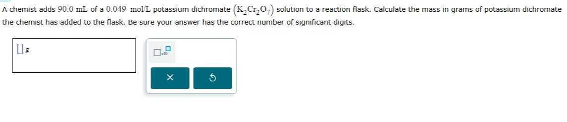 A chemist adds 90.0 mL of a 0.049 molL potassium dichromate (K2Cr2O7) solution to a reaction flask. Calculate the mass in grams of potassium dichromate the chemist has added to the flask. Be sure your answer has the correct number of significant digits.
□ g □ □=0