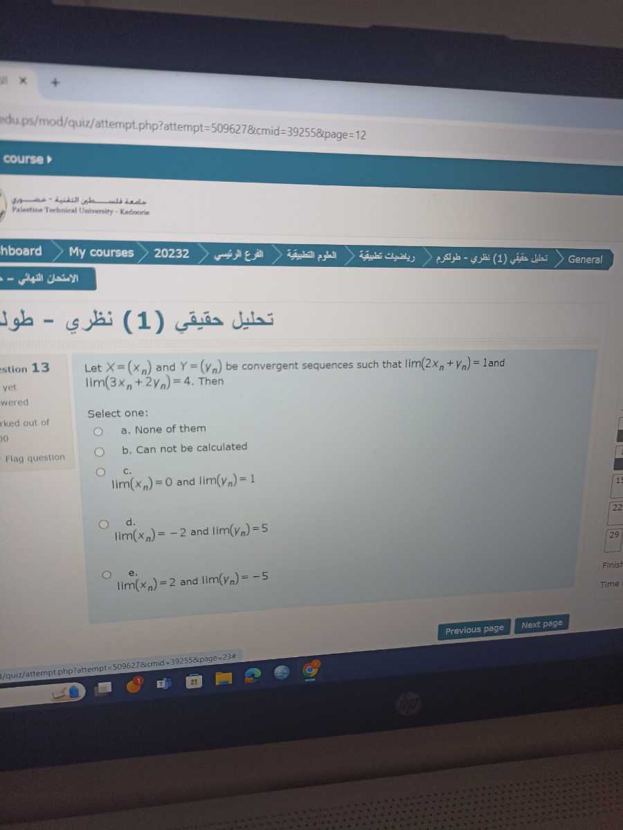 Adu ps/mod/quiz/attempt.php?attempt =509627 &cmid =39255 &page =12
courser
Palestite Terluniral Univeruity - Kadourie
hboard
My courses
20232
General
????? ?????? (1) - 1) ????
stion 13
yet wered
iked out of
0
Alsa question
Let X=(xn) and Y=(yn) be convergent sequences such that lim(2 xn+yn)=1 and lim(3 xn+2 yn)=4. Then
Select one:
a. None of them
b. Can not be calculated
c.
lim(xn)=0 and lim(yn)=1
d.
lim(xn)=-2 and lim(yn)=5
e. lim(xn)=2 and lim(yn)=-5
Previous page
Nextpage