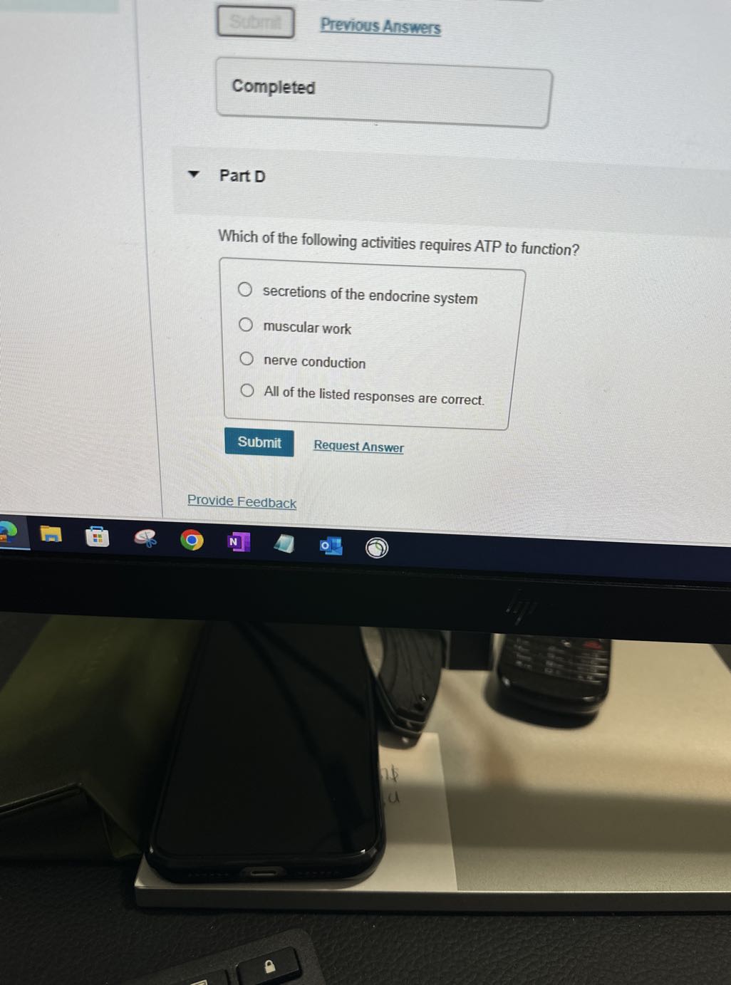 Submatis
Previous Answers

Completed □

Part D

Which of the following activities requires ATP to function?
secretions of the endocrine system
muscular work
nerve conduction
All of the listed responses are correct.
Submit
Request Answer
Provide Feedback