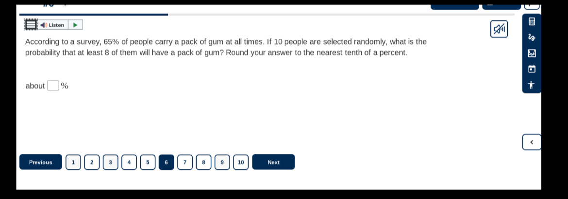 Listen
According to a survey, 65 % of people carry a pack of gum at all times. If 10 people are selected randomly, what is the probability that at least 8 of them will have a pack of gum? Round your answer to the nearest tenth of a percent.
about □ %
Previous
1
2
3
4
5
6
7
8
9
10
Noxt