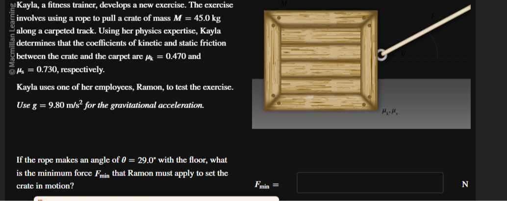 Kayla, a fitness trainer, develops a new exercise. The exercise involves using a rope to pull a crate of mass M=45.0  kg along a carpeted track. Using her physics expertise, Kayla determines that the coefficients of kinetic and static friction between the crate and the carpet are μk=0.470 and μs=0.730, respectively.

Kayla uses one of her employees, Ramon, to test the exercise.
Use g=9.80  m / s^2 for the gravitational acceleration.

If the rope makes an angle of θ=29.0^∘ with the floor, what is the minimum force Fmin that Ramon must apply to set the crate in motion?

    Fmin=

N