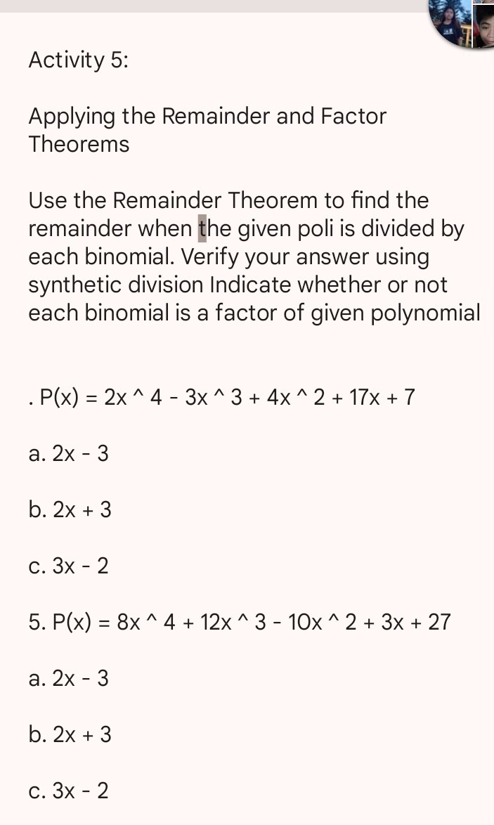 Activity 5:

Applying the Remainder and Factor Theorems

Use the Remainder Theorem to find the remainder when the given poli is divided by each binomial. Verify your answer using synthetic division Indicate whether or not each binomial is a factor of given polynomial

    P(x)=2 x^∧ 4-3 x^∧ 3+4 x^∧ 2+17 x+7

a. 2 x-3
b. 2 x+3
c. 3 x-2
5. P(x)=8 x^∧ 4+12 x^∧ 3-10 x^∧ 2+3 x+27
a. 2 x-3
b. 2 x+3
c. 3 x-2