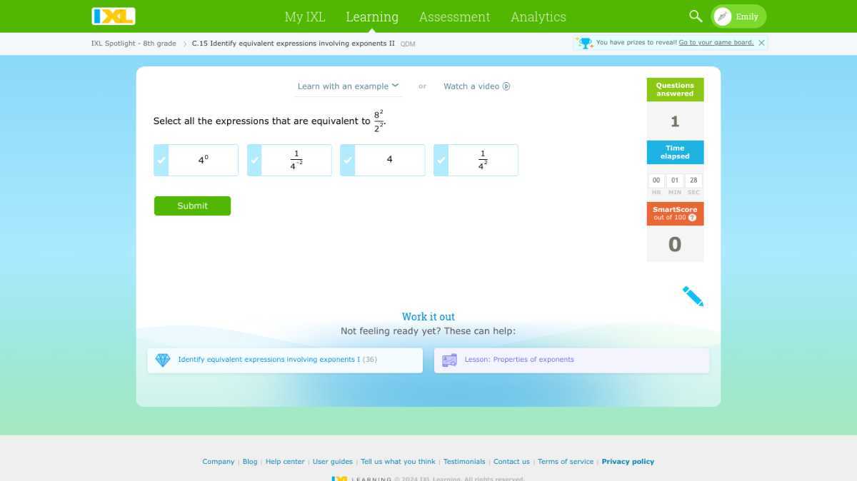 □
My IXL
Learning
Assessment
Analytios
Emily
1XL Spotlight - 8th grade
C. 15 Identify equivalent expressions involving exponents II
ObM
You hove prizes to reveall Go to your game toatd.
Learn with an example
or
Watch a video
Questions
answered
Select all the expressions that are equivalent to (8^2)/(2^2).
4^0
(1)/(4^-2)
4
(1)/(4^2)
1
□
□
□
□
rime
chapred
00
01
28
hin
H1%
3 IE
Smartscore
Submit
ont of 1009
0
Work it out
Not feeling ready yet? These can help:

Identify equivalent expressions involving exponents I (36)
Lesson: Properties of exponents
Compary
Blog
Help center User guides
Tell us what you think
Testimonials
Contact us
Terms of service
Privacy policy