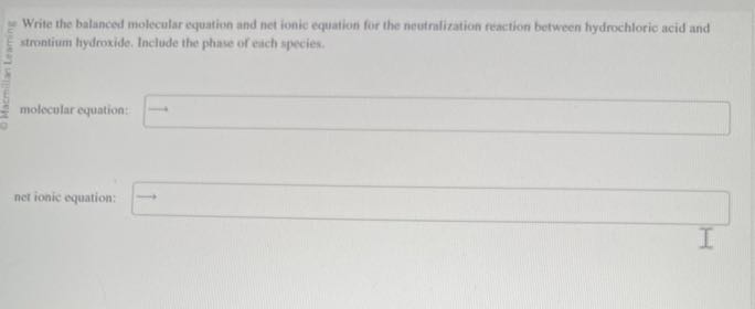 Write the balanced molecular equation and net ionic equation for the neusralization reaction between hydrochloric acid and strontium hydroxide. Include the phase of eich species.
molecular equation: □
net ionic equation: □ ⟶