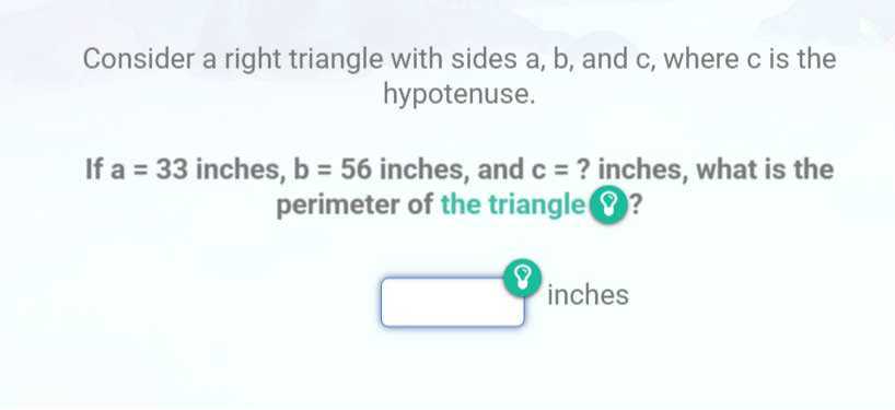 Consider a right triangle with sides a, b, and c , where c is the hypotenuse.

If a=33 inches, b=56 inches, and c= ? inches, what is the perimeter of the triangle ? ?
inches