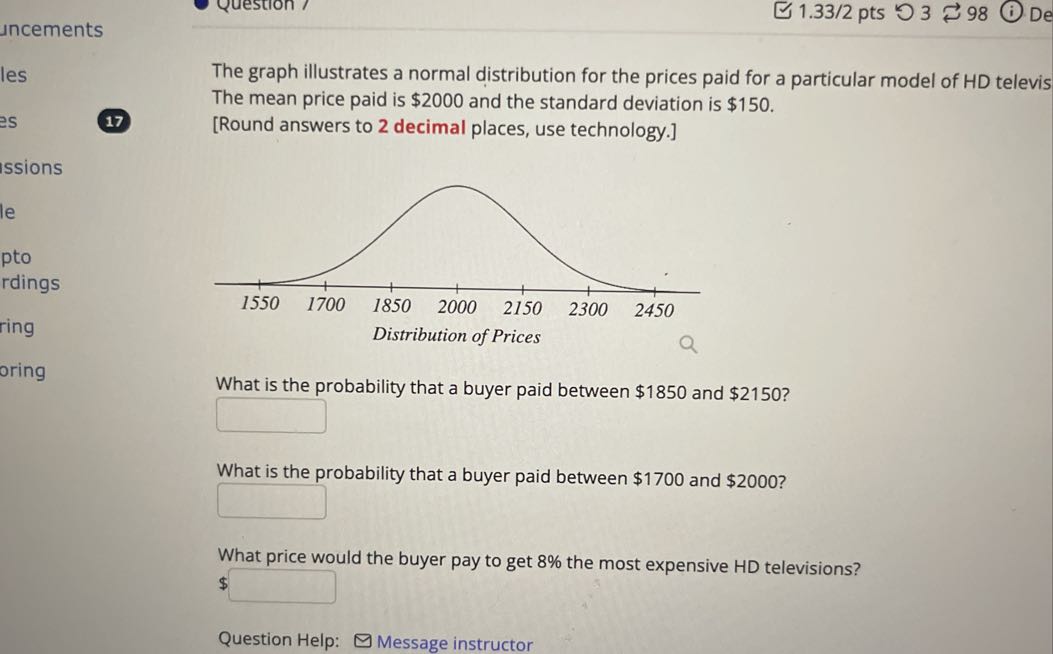 The graph illustrates a normal distribution for the prices paid for a particular model of HD televis The mean price paid is $ 2000 and the standard deviation is $ 150.
17
[Round answers to 2 decimal places, use technology.]

What is the probability that a buyer paid between $ 1850 and $ 2150 ?
□
What is the probability that a buyer paid between $ 1700 and $ 2000 ?
□
What price would the buyer pay to get 8 % the most expensive HD televisions?
$ □
Question Help:
Message instructor