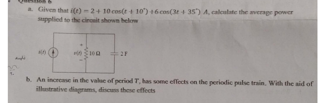 a. Given that i(t)=2+10 cos(t+10^∘)+6 cos(3 t+35^∘) A, calculate the average power supplied to the circuit shown below
b. An increase in the value of period T, has some effects on the periodic pulse train. With the aid of illustrative diagrams, discuss these effects