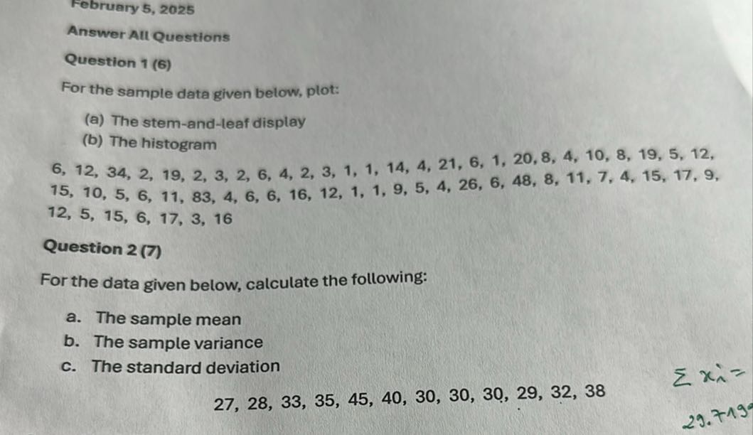 February 5, 2025
Answer Alt Questions
Question 1 (6)
For the sample data given below, plot:
(a) The stem-and-leaf display
(b) The histogram

    6,12,34,2,19,2,3,2,6,4,2,3,1,1,14,4,21,6,1,20,8,4,10,8,19,5,12 
        
        15,10,5,6,11,83,4,6,6,16,12,1,1,9,5,4,26,6,48,8,11,7,4,15,17,9 
        
        12,5,15,6,17,3,16


Question 2 (7)
For the data given below, calculate the following:
a. The sample mean
b. The sample variance
c. The standard deviation

    27,28,33,35,45,40,30,30,30,29,32,38
