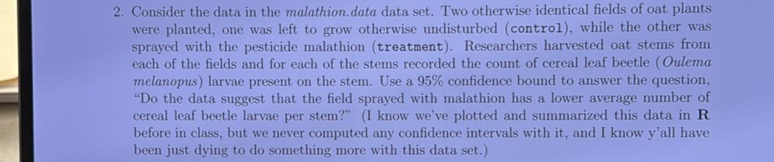 2. Consider the data in the malathion.data data set. Two otherwise identical fields of oat plants were planted, one was left to grow otherwise undisturbed (control), while the other was sprayed with the pesticide malathion (treatment). Researchers harvested oat stems from each of the fields and for each of the stems recorded the count of cereal leaf beetle (Oulema melanopus) larvae present on the stem. Use a 95 % confidence bound to answer the question, "Do the data suggest that the field sprayed with malathion has a lower average number of cereal leaf beetle larvae per stem?" (I know we've plotted and summarized this data in 𝐑 before in class, but we never computed any confidence intervals with it, and I know y'all have been just dying to do something more with this data set.)