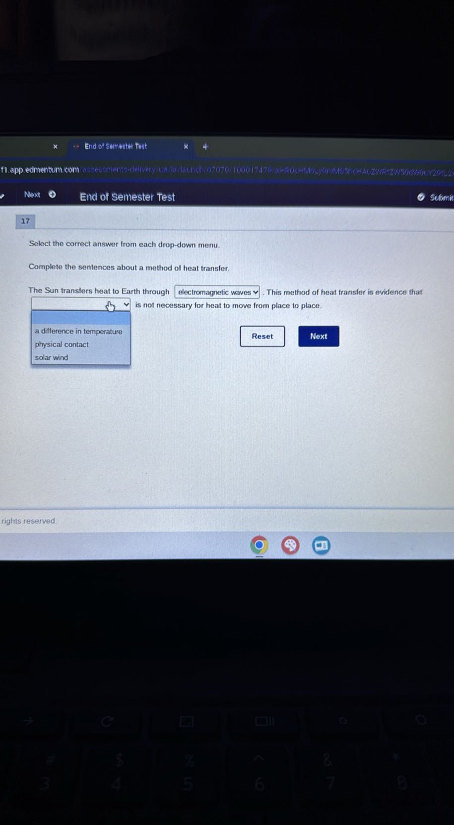 End of semester Test
f1.app. edmentum. com
Next
End of Semester Test
Slfomí
17

Select the correct answer from each drop-down menu.

Complete the sentences about a method of heat transfer.

The Sun transfers heat to Earth through electromagnetic waves v. This method of heat transfer is evidence that
□ is not necessary for heat to move from place to place.
a difference in temperature physical contact
Reset
Next
rights reserved.