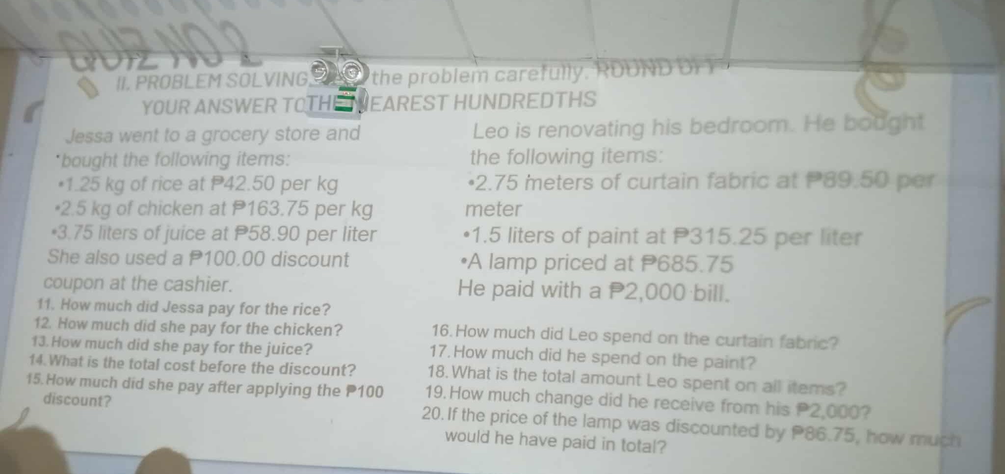 II. PROBLEM SOLVING the problem carefully. Round?
YOUR ANSWER TOTHEIEAREST HUNDREDTHS

Jessa went to a grocery store and
'bought the following items:
-1.25 kg of rice at P42.50 per kg
. 2.5 kg of chicken at P163.75 per kg
-3.75 liters of juice at P58.90 per liter She also used a 𝐏 100.00 discount coupon at the cashier.
11. How much did Jessa pay for the rice?
12. How much did she pay for the chicken?
13. How much did she pay for the juice?
14. What is the total cost before the discount?
15. How much did she pay after applying the P100 discount?

Leo is renovating his bedroom. He bodght
the following items:
-2.75 meters of curtain Tabric at P.050 meter
-1.5 liters of paint at P315.25 per liter
- A lamp priced at P685.75

He paid with a P2,000 bill.
16. How much did Leo spend on the curtain fabnic?
17. How much did he spend on the paint?
18. What is the total amount Leo spent on all items?
19. How much change did he receive from his P 2,000 ?
20. If the price of the lamp was discounted by P86.75, how much would he have paid in total?
