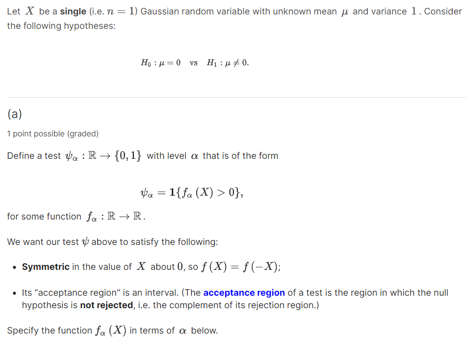 Let X be a single (i.e. n=1 ) Gaussian random variable with unknown mean μ and variance 1 . Consider the following hypotheses:

    H0: μ=0    vs    H1: μ≠ 0 .

(a)
1 point possible (graded)
Define a test ψα: ℝ→{0,1} with level α that is of the form

    ψα=1{fα(X)>0},

for some function fα: ℝ→ℝ.
We want our test ψ above to satisfy the following:
- Symmetric in the value of X about 0 , so f(X)=f(-X);
- Its "acceptance region" is an interval. (The acceptance region of a test is the region in which the null hypothesis is not rejected, i.e. the complement of its rejection region.)

Specify the function fα(X) in terms of α below.