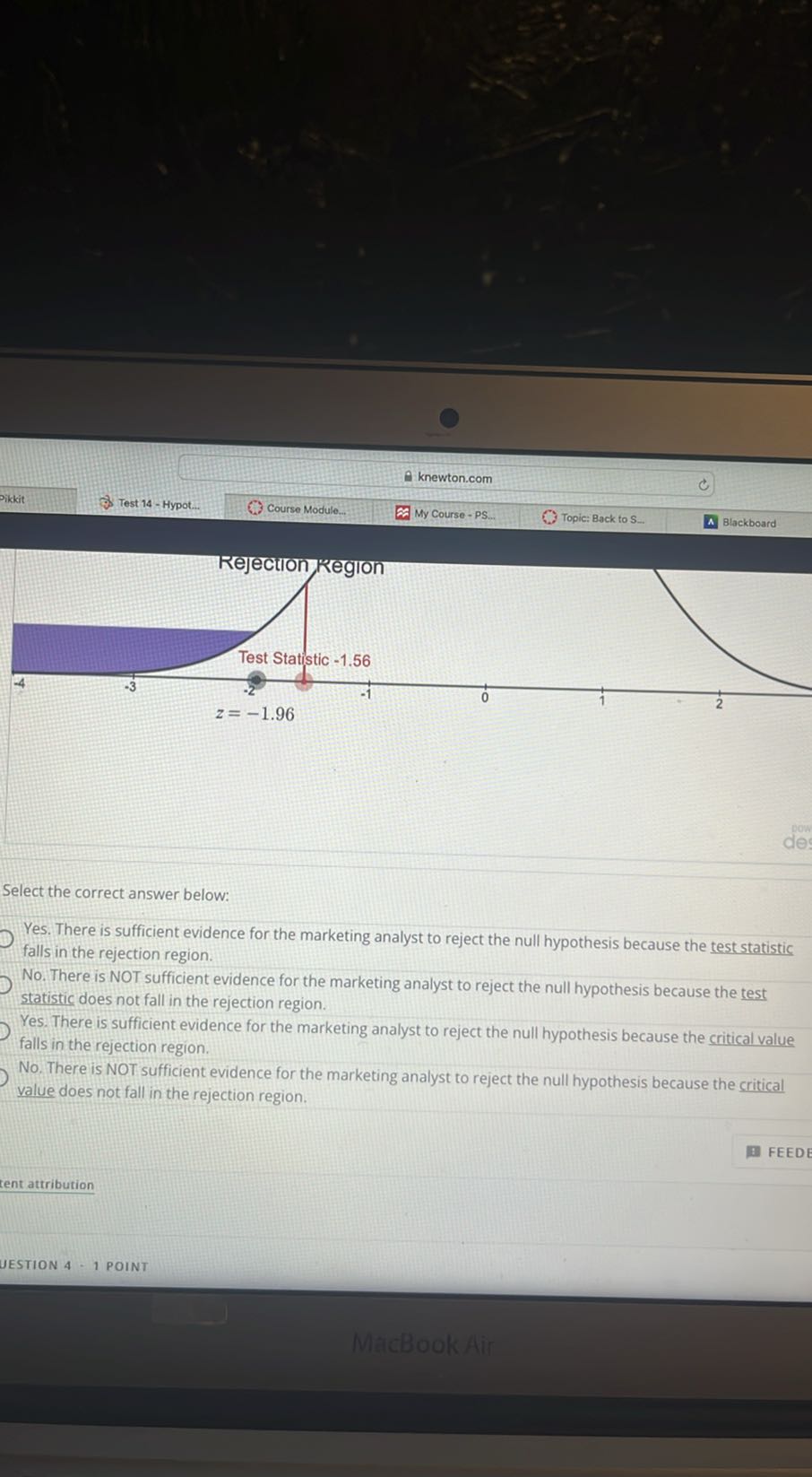 rikkit
Test 14 - Hypot...
Course Module.
knewton.com

Select the correct answer below:
Yes. There is sufficient evidence for the marketing analyst to reject the null hypothesis because the test statistic falls in the rejection region.
No. There is NOT sufficient evidence for the marketing analyst to reject the null hypothesis because the test statistic does not fall in the rejection region.
Yes. There is sufficient evidence for the marketing analyst to reject the null hypothesis because the critical value falls in the rejection region.
No. There is NOT sufficient evidence for the marketing analyst to reject the null hypothesis because the critical value does not fall in the rejection region.
tent attribution
UESTION 4 - 1 POINT