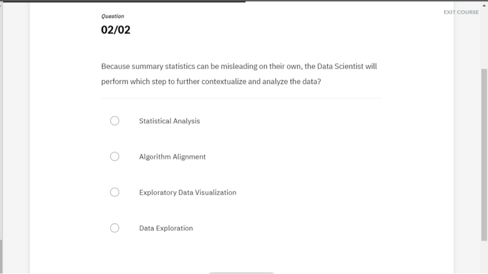 Question
EXIT COURSE
02 / 02

Because summary statistics can be misleading on their own, the Data Scientist will perform which step to further contextualize and analyze the data?
Statistical Analysis
Algorithm Alignment
Exploratory Data Visualization
Data Exploration