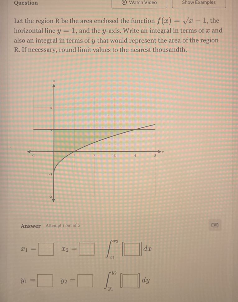 Question
Watch Video
Show Examples

Let the region R be the area enclosed the function f(x)=√(x)-1, the horizontal line y=1, and the y-axis. Write an integral in terms of x and also an integral in terms of y that would represent the area of the region R . If necessary, round limit values to the nearest thousandth.

Answer Attempt 1 out of 2

    x1=□ x2=□∫x1^x2[□ d x


    y1=□ y2=□∫y1^y2[□] d y
