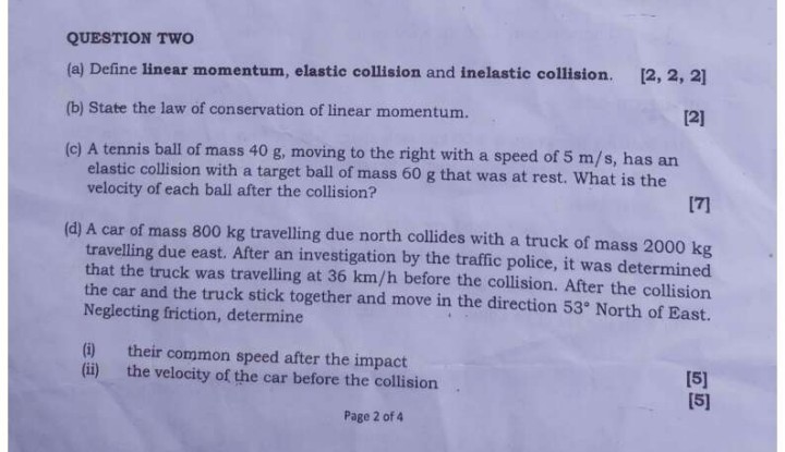 QUESTION TWO
(a) Define linear momentum, elastic collision and inelastic collision.

[2, 2, 2]
(b) State the law of conservation of linear momentum.

[2]
(c) A tennis ball of mass 40 g , moving to the right with a speed of 5  m / s, has an elastic collision with a target ball of mass 60 g that was at rest. What is the velocity of each ball after the collision?

[7]
(d) A car of mass 800 kg travelling due north collides with a truck of mass 2000 kg travelling due east. After an investigation by the traffic police, it was determined that the truck was travelling at 36  km / h before the collision. After the collision the car and the truck stick together and move in the direction 53^∘ North of East. Neglecting friction, determine
(i) their common speed after the impact
(ii) the velocity of the car before the collision

[5]
[5]
Page 2 of 4