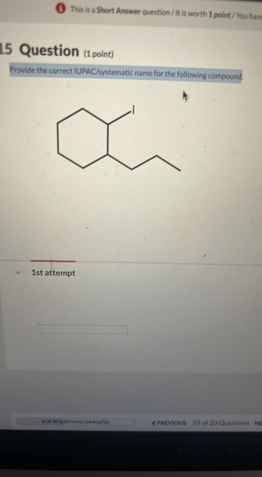 (4) This is a Short Answer question/It is worth 1 point/ You have

Question (1 point)
Provide the correct IUPAC/systematic name for the following compound.

1st attempt
□
8 OF 20 QUESTIOHS COHPLETED
< PREVIOUS
15 of 20 Questions