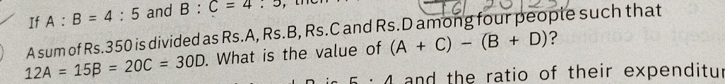 A sum of Rs. 350 is divided as Rs.A, Rs.B, Rs.C and Rs.D among four people such that
If A: B=4: 5 and B: 12 A=15 B=20 C=30 D. What is the value of (A+C)-(B+D) ?