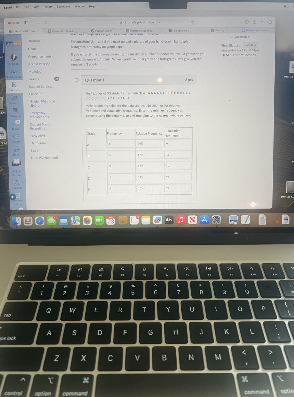 Safari
File
Edit
View
History
Bookmarks
Window
Help
citruscollege.instructure.com
Quiz: 5C.HW2 Carva..
Pearson Mytab and
?
Pearion 5 ign in
3 Pearton Mylab and:
Pearion Sign in
Warning
Untribed documart -
Question 6
Springs 2025

For questions 2, 4, and 6 you must upload a picture of your hand-drawn bar graph or
Gitworly

Home
Announcements
Accers Pearson
Modules
Grades
(24)

Student Services
Office 365
Hayden Memorial Library

Emergency Preparedness

Student Name Recordings

Early Alert
Harmonize
Search
Lucid (Whit eboard)
histogram, preferably on graph paper.

If you enter all the answers correctly, the maximum number of points you would get when you submit the quiz is 17 points. When I grade your bar graph and histograms I will give you the remaining 3 points.
Question 1
3 pts

Final grades of 30 students in a math class: A A A A A A B B B B B BCCC CCCCCCCDDDDDFFF

Make frequency table for the data set. Include columns for relative frequency and cumulative frequency. Enter the relative frequency as percent using the percent sign and rounding to the nearest whole percent.

Grade     Frequency     Relative Frequency     Cumulative Frequency 

A     6     20%     6 

B     5     17%     11 

C     8     27%     19 

D     5     17%     24 

F     3     10%     27 



Time Elapsed: Hide Time
Attempt due: Apr 23 at 11: 59 pm
58 Minutes, 19 Seconds
Account
68
Dashboard
Courses
Ω 8
Groupl
it.hel
Colendiar
?
inhere
(1)
History
-
Stutio.
Ler
Follett
Discover
O
Search
-
telliess
Central
23
IMC2637.
esc
F1
F2
F3
FA
F5
F6
4
DII
D
4
Δ
ps lock
A
S
D
F
G
H
J
K
L

Z
x
C
V
B
N
M