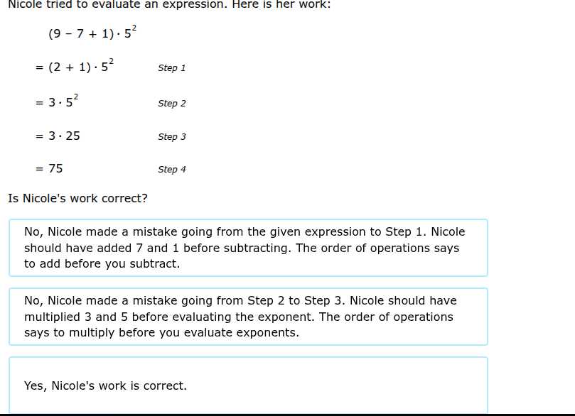 Nicole tried to evaluate an expression. Here is her work:

 
    (9-7+1) · 5^2     

=     (2+1) · 5^2     Step 1 

=     3 · 5^2     Step 2 

=     3 · 25     Step 3 

=     75     Step 4


Is Nicole's work correct?

No, Nicole made a mistake going from the given expression to Step 1. Nicole should have added 7 and 1 before subtracting. The order of operations says to add before you subtract.

No, Nicole made a mistake going from Step 2 to Step 3. Nicole should have multiplied 3 and 5 before evaluating the exponent. The order of operations says to multiply before you evaluate exponents.

Yes, Nicole's work is correct.