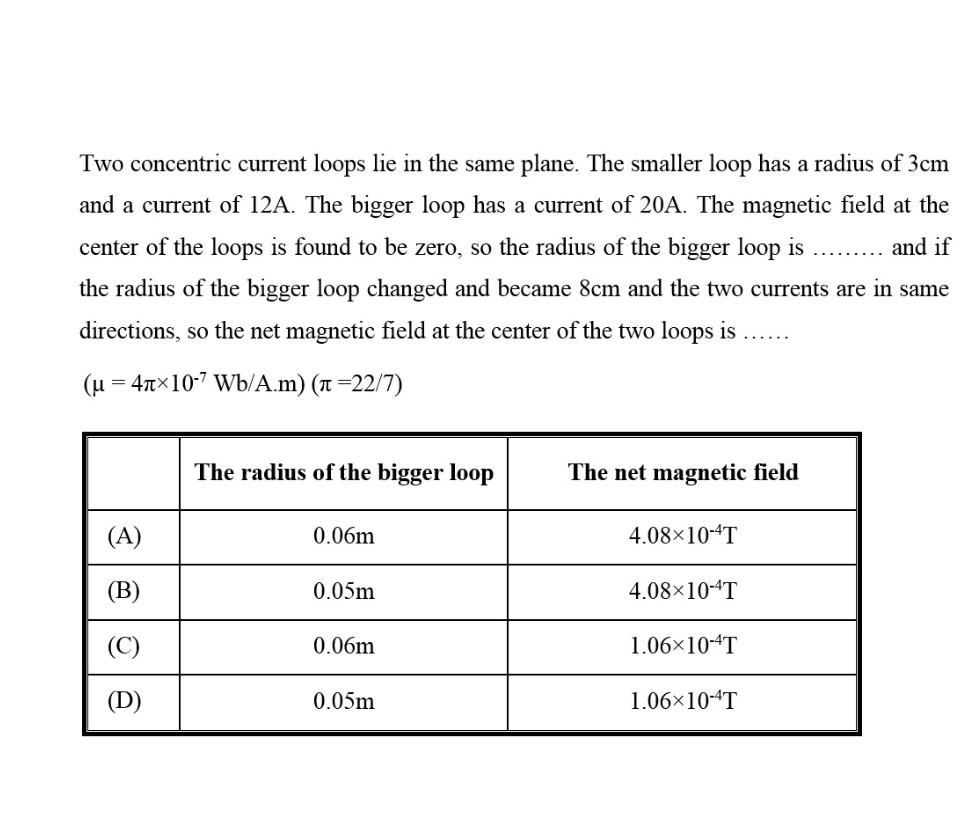 Two concentric current loops lie in the same plane. The smaller loop has a radius of 3 cm and a current of 12 A . The bigger loop has a current of 20 A . The magnetic field at the center of the loops is found to be zero, so the radius of the bigger loop is  and if the radius of the bigger loop changed and became 8 cm and the two currents are in same directions, so the net magnetic field at the center of the two loops is  (μ=4 π× 10^-7 Wb /. A.m )(π=22 / 7)

    The radius of the bigger loop     The net magnetic field 

(A)     0.06 m     4.08 × 10^-4 T 

(B)     0.05 m     4.08 × 10^-4 T 

(C)     0.06 m     1.06 × 10^-4 T 

(D)     0.05 m     1.06 × 10^-4 T 

