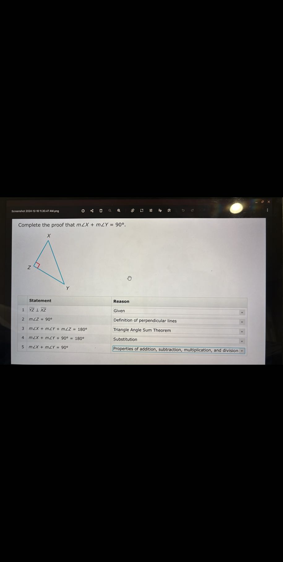 Screenshot 2024-12-18 11.30.47 AM.png

Complete the proof that m ∠ X+m ∠ Y=90^∘.
Statement
1
y z⊥x z
2 m ∠ Z=90^∘
3 m ∠ X+m ∠ Y+m ∠ Z=180^∘
4 m ∠ X+m ∠ Y+90^∘=180^∘
Reason
Given
Definition of perpendicular lines
Triangle Angle Sum Theorem
5 m ∠ X+m ∠ Y=90^∘
Substitution
Properties of addition, subtraction, multiplication, and division