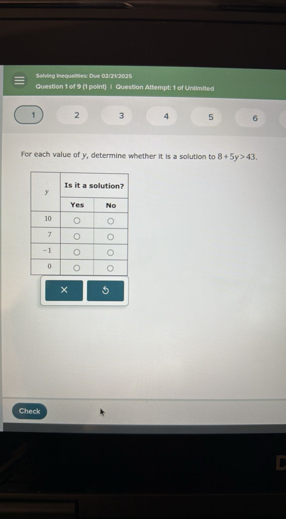 Solving Inequalities: Due 02/21/2025
Question 1 of 9 (1 point) I Question Attempt: 1 of Unilimited
1
2
3
4
5
6

For each value of y, determine whether it is a solution to 8+5 y>43.

2*y     2|c| Is it a solution?  

 2 - 3      Yes     No 

10         

7         

-1         

0         


Check