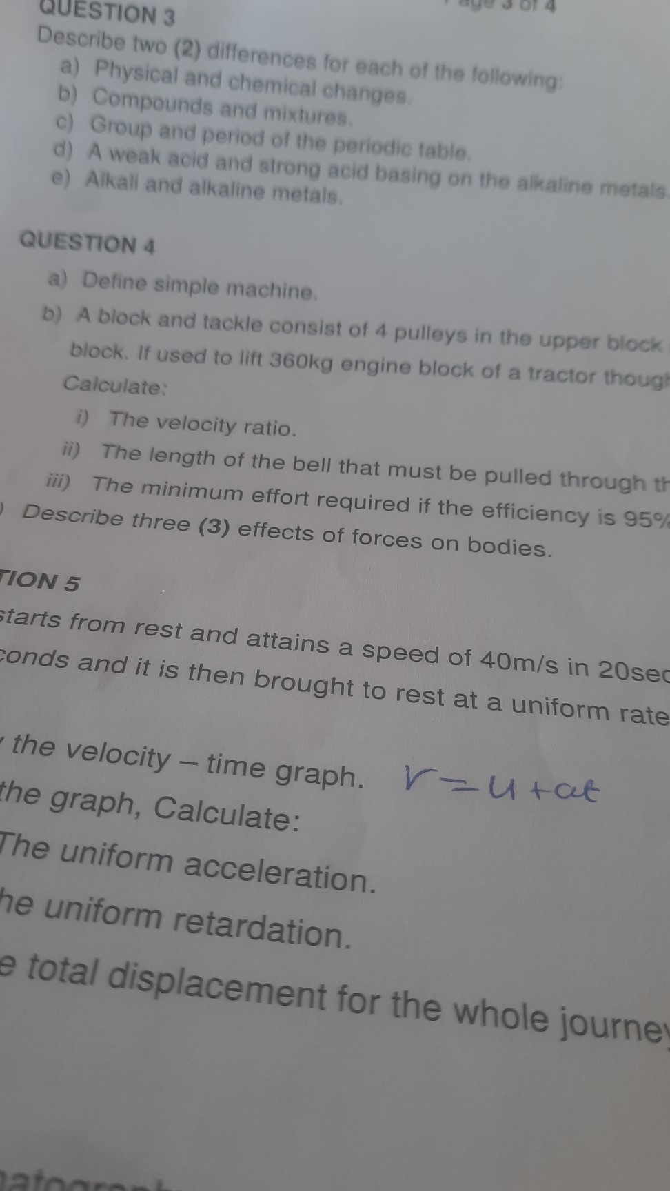 QUESTION 3
Describe two (2) differences for each of the following:
a) Physical and chemical changes.
b) Compounds and mixtures.
c) Group and period of the periodic table.
d) A weak acid and strong aeid basing on the alkaline metals
e) Alkall and alkaline metals.

QUESTION 4
a) Define simple machine.
b) A block and tackle consist of 4 pulleys in the upper block block. If used to lift 360 kg engine block of a tractor though Calculate:
i) The velocity ratio.
ii) The length of the bell that must be pulled through th
iii) The minimum effort required if the efficiency is 95 % Describe three (3) effects of forces on bodies.
TION 5
tarts from rest and attains a speed of 40  m / s in 20 sec Fonds and it is then brought to rest at a uniform rate
the velocity - time graph.
the graph, Calculate:

    r=u+a t


The uniform acceleration.
he uniform retardation.
total displacement for the whole journe!