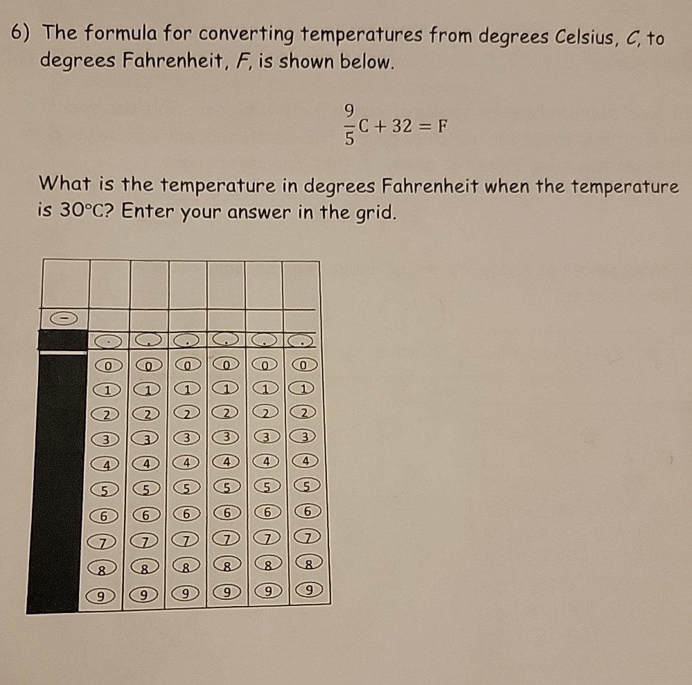 6) The formula for converting temperatures from degrees Celsius, C, to degrees Fahrenheit, F, is shown below.

    (9)/(5) C+32=F


What is the temperature in degrees Fahrenheit when the temperature is 30^∘C ? Enter your answer in the grid.

[t]12*◯                         

    (2)     ◯     ( ^a     C)     (     C. 

    (0)     (0)     (0)     (a)     (0)     (0) 

    (1)     (1)     (1)     (1)     (1)     (1) 

    (2)     (2)     (2)     (2)     (2)     (2) 

    (3)     (3)     (3)     (3)     (3)     (3) 

    (4)     (4)     (4)     (4)     (4)     (4) 

    (5)     (5)     (5)     (5)     (5)     (5) 

    (6)     (6)     (6)     (6)     (6)     (6) 

    (7)     (7)     (7)     (7)     (7)     (7) 

    (8)     (8)     (8)     (8)     (8)     (8) 

    (9)     (9)     (9)     (9)     (9)     (9) 

