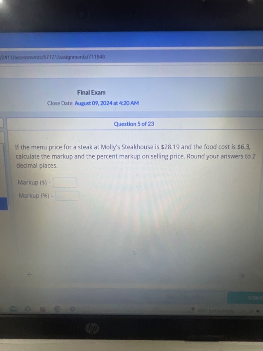 2411/assessments/6/121/assignments/11848
Final Exam
Close Date: August 09, 2024 at 4:20 AM
Question 5 of 23

If the menu price for a steak at Molly's Steakhouse is $ 28.19 and the food cost is $ 6.3, calculate the markup and the percent markup on selling price. Round your answers to 2 decimal places.

Markup ( ( ) = □
Markup (%)= □