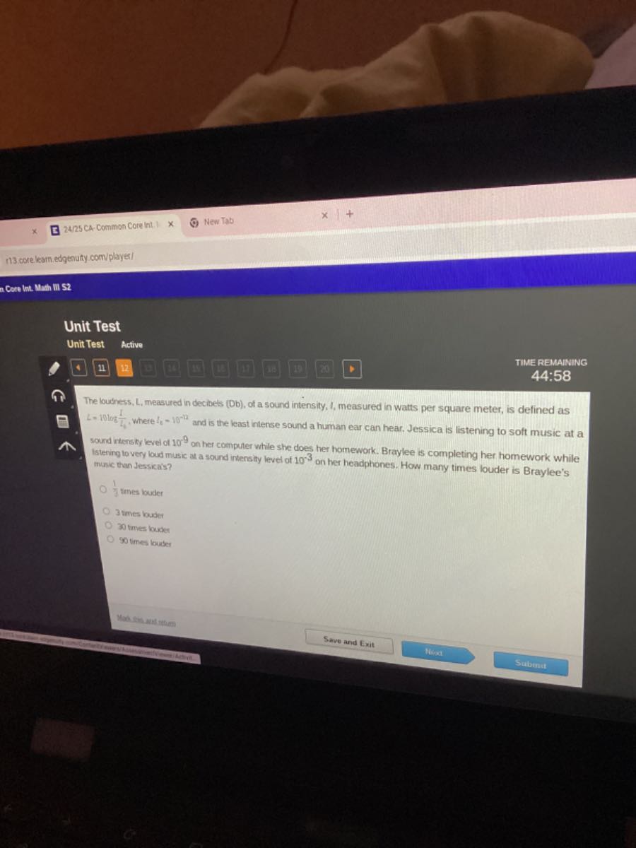 2425 CA -Common Core int.
New Tab
n3. core leam edgenaty com/playes!
n Cere Int. Man min 52

Unit Test
Unit Test Active
4
11
12
12
18
-
18
(1)
12
(1)
TIME REMAINING
44:58

The loubress, L, measured in decibets (Db), of a sound intensity, I, measured in watts per square meter, is defined as L=10 log8(1)/(L4), where t8=10^-12 and is the least intense sound a human ear can hear. Jessica is listening to soft music at a sound ixtensty level of 10^9 on her computer while she does her homework. Braylee is completing her homework while Istering to very loud music at a sound intensity level of 10^-3 on her headphones. How many times louder is Braylee's music than Jessica's?
(1)/(3) times louder
3 tmes buoder
30 trives louder
90 times louder
Mablinumbtum
Save and Exit
N6:01
Subinit