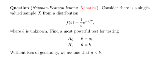 Question (Neyman-Pearson lemma [5 marks]). Consider there is a singlevalued sample X from a distribution

    f(θ)=(1)/(θ) e^-x / θ,

where θ is unknown. Find a most powerful test for testing

    H0:    θ=a ; 
        
        H1:    θ=b .


Without loss of generality, we assume that a<b.