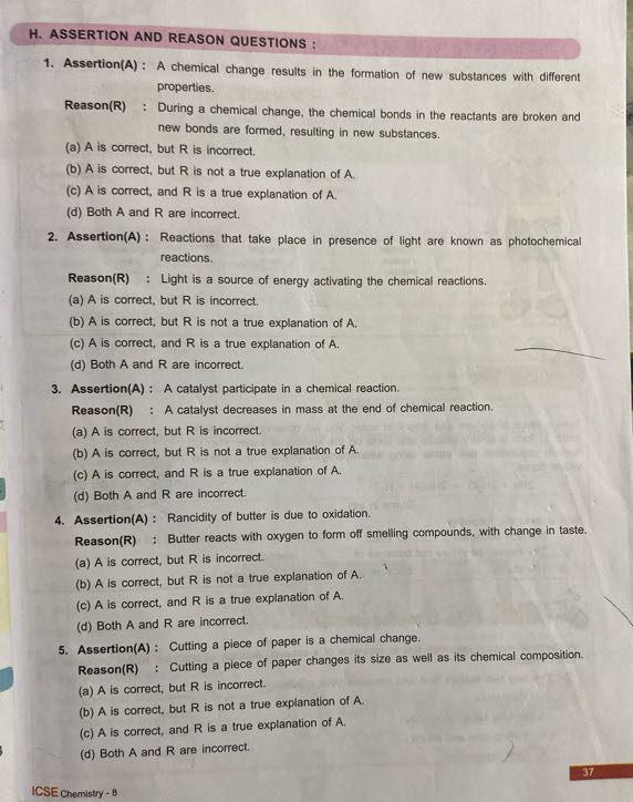 H. ASSERTION AND REASON QUESTIONS:
1. Assertion(A) : A chemical change results in the formation of new substances with different properties.
Reason(R) : During a chemical change, the chemical bonds in the reactants are broken and new bonds are formed, resulting in new substances.
(a) A is correct, but R is incorrect.
(b) A is correct, but R is not a true explanation of A.
(c) A is correct, and R is a true explanation of A.
(d) Both A and R are incorrect.
2. Assertion(A) : Reactions that take place in presence of light are known as photochemical reactions.
Reason(R) : Light is a source of energy activating the chemical reactions.
(a) A is correct, but R is incorrect.
(b) A is correct, but R is not a true explanation of A.
(c) A is correct, and R is a true explanation of A.
(d) Both A and R are incorrect.
3. Assertion(A) : A catalyst participate in a chemical reaction.

Reason(R) : A catalyst decreases in mass at the end of chemical reaction.
(a) A is correct, but R is incorrect.
(b) A is correct, but R is not a true explanation of A.
(c) A is correct, and R is a true explanation of A.
(d) Both A and R are incorrect.
4. Assertion(A) : Rancidity of butter is due to oxidation.

Reason(R) : Butter reacts with oxygen to form off smelling compounds, with change in taste.
(a) A is correct, but R is incorrect.
(b) A is correct, but R is not a true explanation of A.
(c) A is correct, and R is a true explanation of A.
(d) Both A and R are incorrect.
5. Assertion(A) : Cutting a piece of paper is a chemical change.

Reason(R) : Cutting a piece of paper changes its size as well as its chemical composition.
(a) A is correct, but R is incorrect.
(b) A is correct, but R is not a true explanation of A.
(c) A is correct, and R is a true explanation of A.
(d) Both A and R are incorrect.
37
ICSE Chemistry - 8
