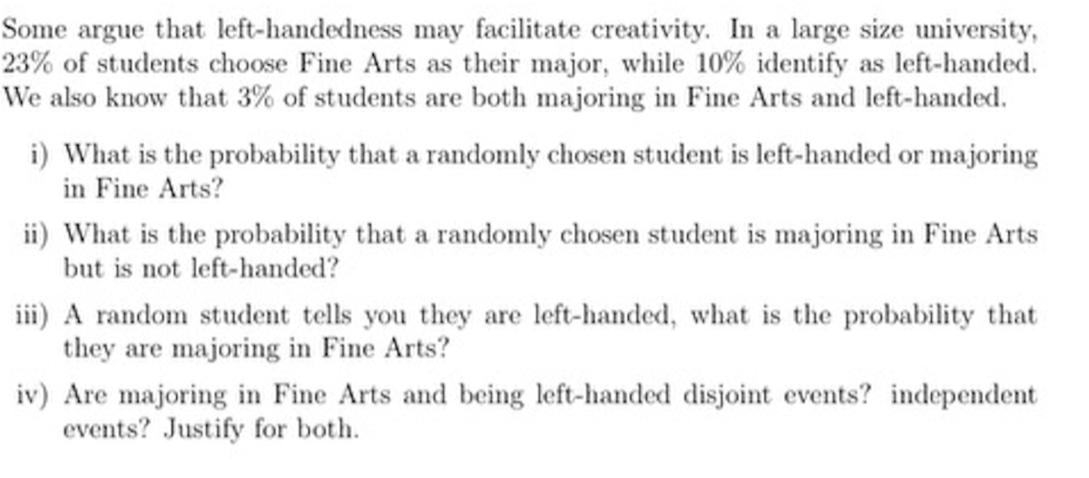 Some argue that left-handedness may facilitate creativity. In a large size university, 23 % of students choose Fine Arts as their major, while 10 % identify as left-handed. We also know that 3 % of students are both majoring in Fine Arts and left-handed.
i) What is the probability that a randomly chosen student is left-handed or majoring in Fine Arts?
ii) What is the probability that a randomly chosen student is majoring in Fine Arts but is not left-handed?
iii) A random student tells you they are left-handed, what is the probability that they are majoring in Fine Arts?
iv) Are majoring in Fine Arts and being left-handed disjoint events? independent events? Justify for both.