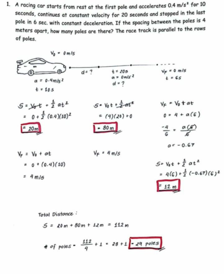 1. A racing car starts from rest at the first pole and accelerates 0.4  m / s^2 for 10 seconds, continues at constant velocity for 20 seconds and stopped in the last pole in 6 sec . with constant deceleration. If the spacing between the poles is 4 meters apart, how many poles are there? The race track is parallel to the rows of poles.

    S     =V0 t+(1)/(2) a t^2    S=V0 t+(1)/(2) a t^2    VF=V0+a t 
            =0+(1)/(2)(0.4)(10)^2       =(4)(20)+0 
            =20  m       0=4+a(6) 
            -80  m   (-4)/(6)=(a(6))/(6)
        
        VF    =V0+a t     VF=4  m / s    a 
            =0+(0.4)(10)        S=-0.67 
            =4  m / s      
                  =4(6)+(1)/(2)(-0.67)(6)^2


Total Distance :

    S=20 m+80 m+12 m=112 m 
         H of poles =(112)/(4)+1=28+1-29  poles
