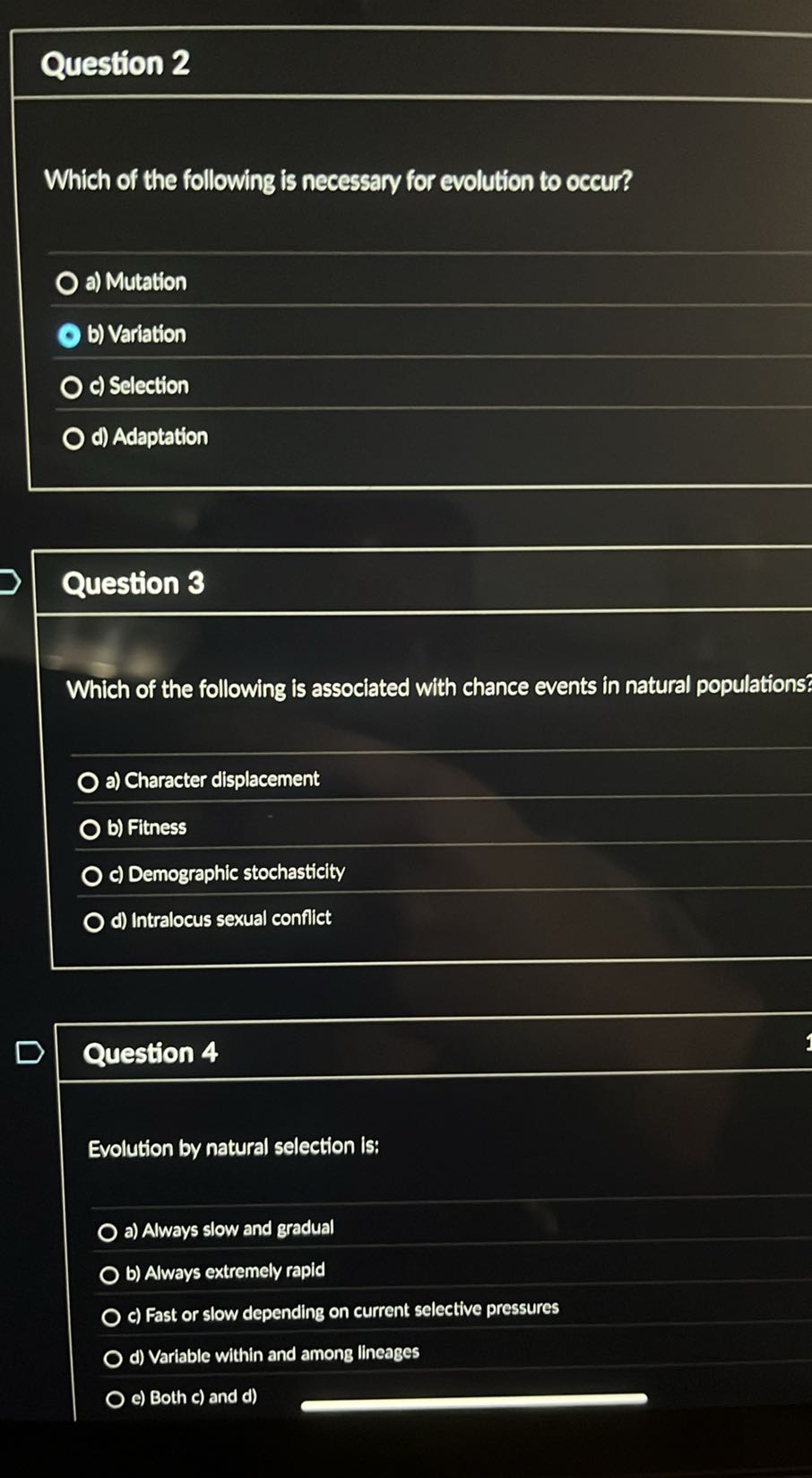 Question 2

Which of the following is necessary for evolution to occur?
a) Mutation
b) Variation
c) Selection
d) Adaptation

Question 3

Which of the following is associated with chance events in natural populations?
a) Character displacement
b) Fitness
c) Demographic stochasticity
d) Intralocus sexual conflict

Question 4

Evolution by natural selection is:
a) Always slow and gradual
b) Always extremely rapid
c) Fast or slow depending on current selective pressures
d) Variable within and among lineages
c) Both c) and d)