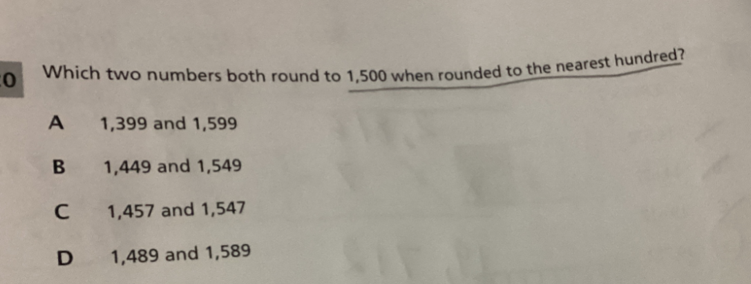 Which two numbers both round to 1,500 when rounded to the nearest hundred?
A 1,399 and 1,599
B 1,449 and 1,549
C 1,457 and 1,547
D 1,489 and 1,589