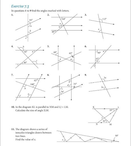 Exercise 7.3
In questions 1 to 9 find the angles marked with letters.
1.
2.
3.
4.
5.
6.
7.
8.
9.
10. In the diagram KI. is parallel to NM and I.J = LM.

Calculate the size of angle J1.M.
11. The diagram shows a series of isosceles triangles drawn between two lines.
Find the value of x.