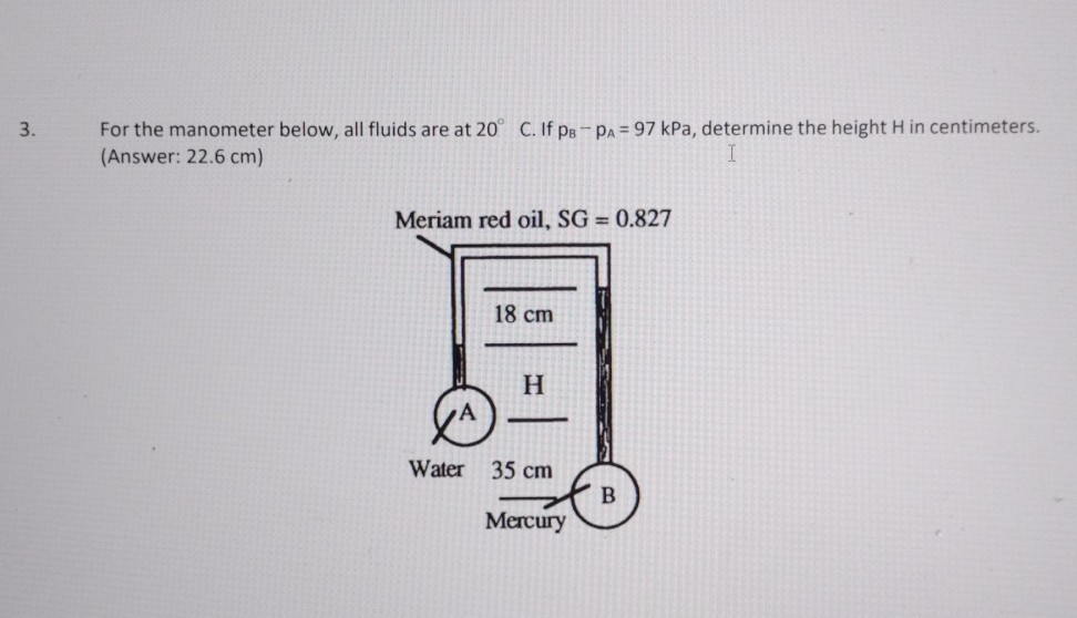 3. For the manometer below, all fluids are at 20^∘C. If pB-pA=97 kPa, determine the height H in centimeters. (Answer: 2 2 . 6   𝐜 𝐦 )