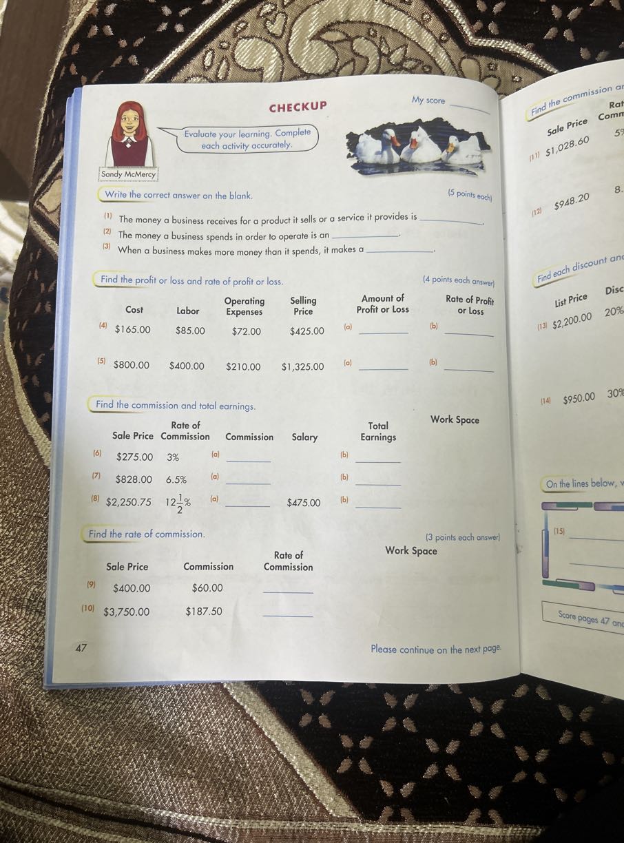 Find the profit or loss and rate of profit or loss.
(4 points each answer)
Amount of Profit or Loss
(a)  (b)

Rate of Profit or Loss


Find the commission or
Sale price
(11) $ 1,028.60

5
8.
Comm
$ 1,028.60

    8

28.00
(12) $ 948.20
(4) $ 165.00

Labor
Cost
Operating
Expenses
$85.00
$72.00
(5) $ 800.00
$400.00
$ 210.00
1,325.00

Selling
Price
$425.00

CHECKUP

Sandy McMercy
Write the correct answer on the blank.
Evaluate your learning. Complete each activity accurately.
My score 

    4+2

                    -
(5 points each)

^(1) The money a business receives for a product it sells or a service it provides is  .
(2) The money a business spends in order to operate is an  .
^(3) When a business makes more money than it spends, it makes a  .
–

.   . . . .
8.20 121

Find each discount an List Price

Disc
(13)
$ 2,200.00
20 %
(a)  (b) 
(14) $ 950.00
30 %

Find the commission and total earnings.

On the lines below,



§ RATE OF COMMISSION 
 RATE OF
COMMISSION

(a) 

    3 %

6.5%
(8) $ 2,250.75    12 (1)/(2)%
(6) $ 275.00
(7)
$828.00
$828.00
$828.00
$828.00
$828.00
$ 828.00
$ 2,250.75
12 (1)/(2)%

Commission
$60.00
$187.50

Rate of Commission
(3 points each answer)
Work Space
(9)
(10) $ 3,750.00
$400.00

Sale Price
Sale Price



§ TOTAL EARNINGS

(b) 
(b) 
(b) 

Work Space
(a)  $475.00

Salary
(a)

Commission
Sale Price

Find the rate of commission.


(15) 


Score pages 47 anc
47
Please continue on the next page.