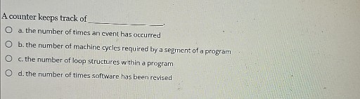A counter keeps track of 
◯ a. the number of times an event has occurred
◯ b. the number of machine cycles required by a segment of a program
◯ c. the number of loop structures within a program
◯ d. the number of times software has been revised