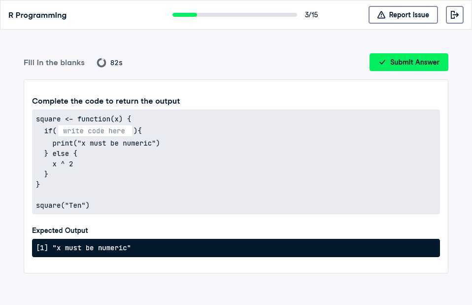 R Programming
3/15
Report Issue
FIII in the blanks
82 s
Submit Answer

Complete the code to return the output
“`
square <- function(x) 
    if( write code here )
        print("x must be numeric")
     else 
        x ^ 2
    

square("Ten")
“`

Expected Output
[1] "x must be numeric"