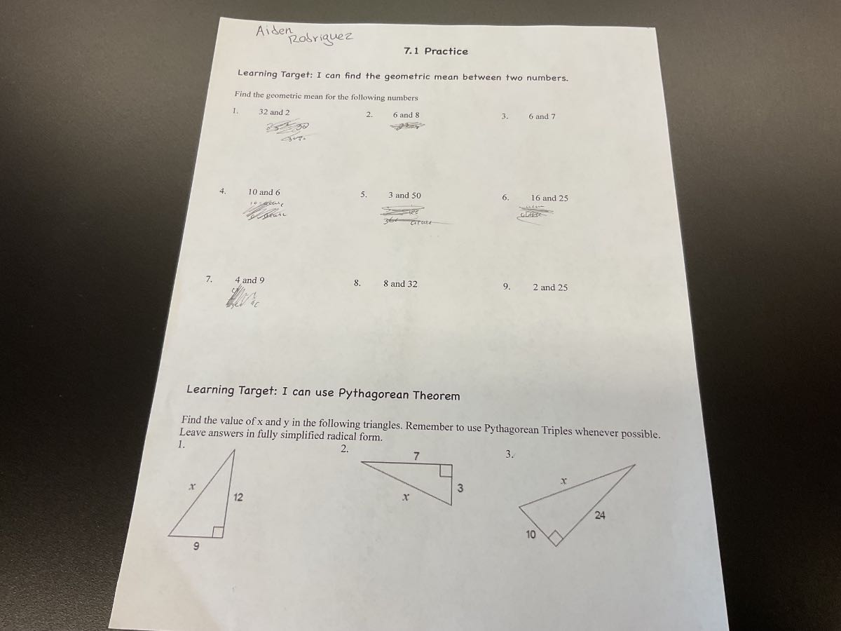 Aiden
Rodriguez
7.1 Practice

Learning Target: I can find the geometric mean between two numbers.
Find the geometric mean for the following numbers
1. 32 and 2
2. 6 and 8
4. 10 and 6
5. 3 and 50
6. 16 and 25
?atione
7. 4 and 9
8. 8 and 32
9. 2 and 25

Learning Target: I can use Pythagorean Theorem

Find the value of x and y in the following triangles. Remember to use Pythagorean Triples whenever possible. Leave answers in fully simplified radical form.
1.
2.
3.