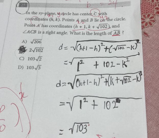 ?? 
In the xy-plane, ydrale has center. Cyrith coordinates (h, k). Points 4 and B lie y hothe circle. Point A^' has coordinates (h+1, k+√(102)), and ∠ A C B is a right angle. What is the length of A B ?
A) √(206)
2 √(102)
C) 103 √(2)
D) 103 √(3)

    d     =√((h+1-h)^2+(√(102)-k)^2)
        =√(1^2+102-k^2)
    
    d     =√((h+1-h)^2+(k+√(102)-k)^2)
        =√(1^2+102)
        =√(103)
