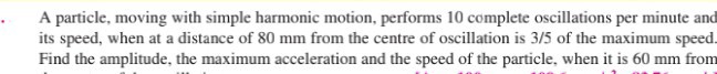 A particle, moving with simple harmonic motion, performs 10 complete oscillations per minute and its speed, when at a distance of 80 mm from the centre of oscillation is 3 / 5 of the maximum speed. Find the amplitude, the maximum acceleration and the speed of the particle, when it is 60 mm from